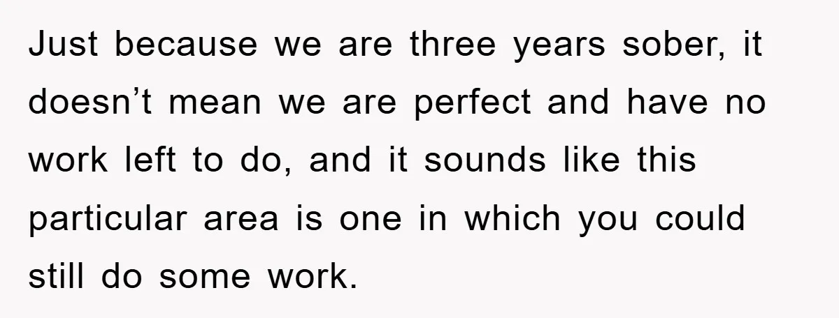 Just because we are three years sober, it doesn’t mean we are perfect and have no work left to do, and it sounds like this particular area is one in...