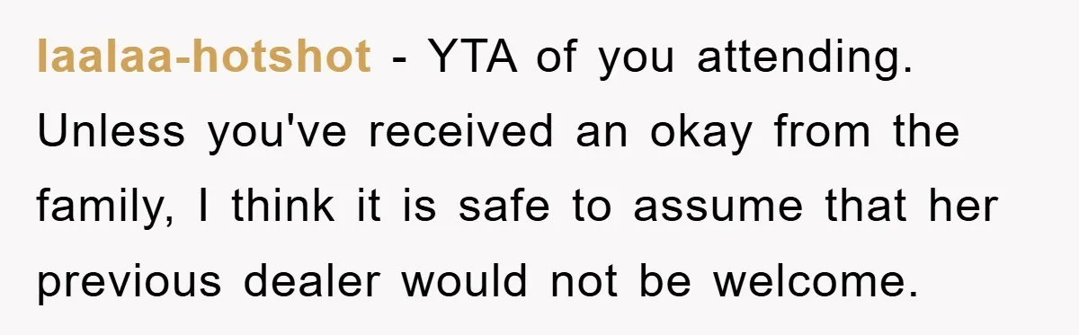 laalaa-hotshot − YTA of you attending. Unless you've received an okay from the family, I think it is safe to assume that her previous dealer would not be welcome.