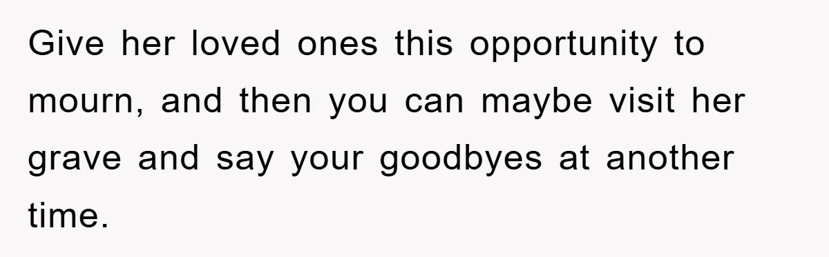 Give her loved ones this opportunity to mourn, and then you can maybe visit her grave and say your goodbyes at another time.