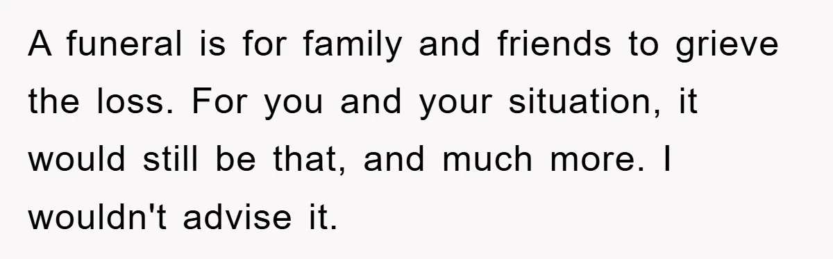 A funeral is for family and friends to grieve the loss. For you and your situation, it would still be that, and much more. I wouldn't advise it.