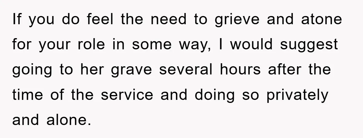 If you do feel the need to grieve and atone for your role in some way, I would suggest going to her grave several hours after the time of the...