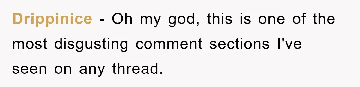 Drippinice − Oh my god, this is one of the most disgusting comment sections I've seen on any thread.