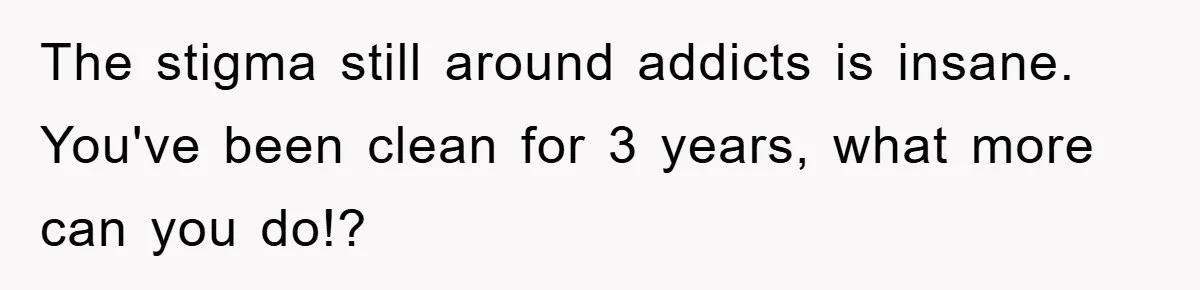 The stigma still around addicts is insane. You've been clean for 3 years, what more can you do!?