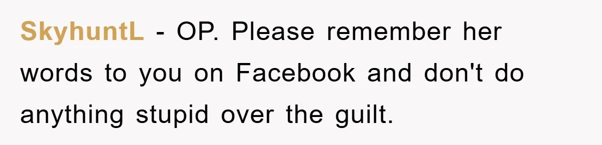 SkyhuntL − OP. Please remember her words to you on Facebook and don't do anything stupid over the guilt.