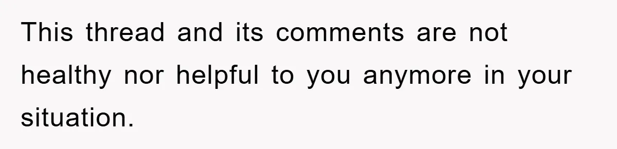 This thread and its comments are not healthy nor helpful to you anymore in your situation.
