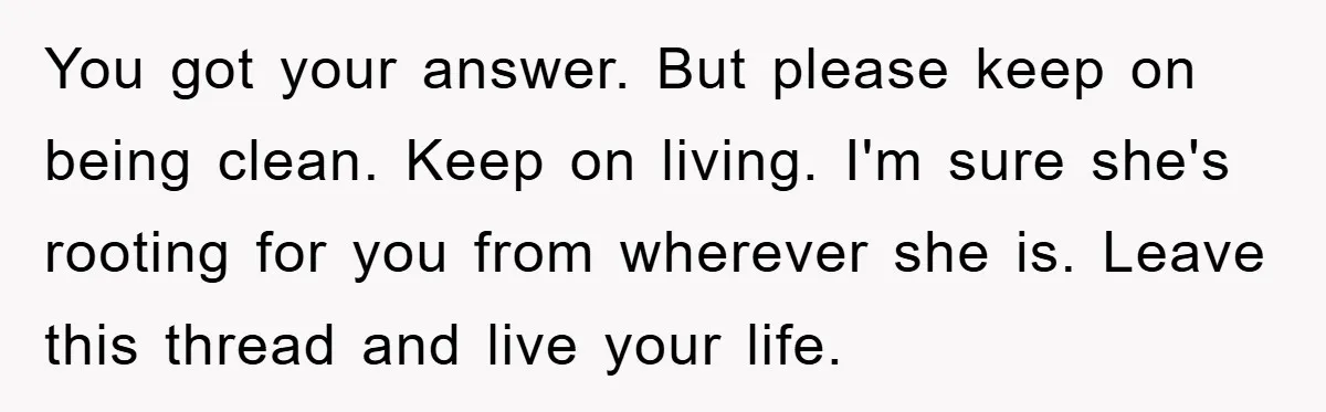 You got your answer. But please keep on being clean. Keep on living. I'm sure she's rooting for you from wherever she is. Leave this thread and live your life.
