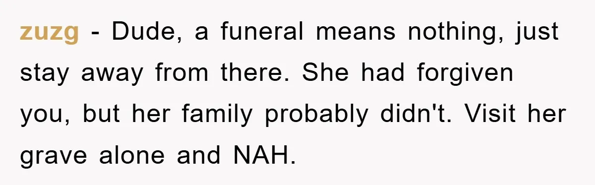 zuzg − Dude, a funeral means nothing, just stay away from there. She had forgiven you, but her family probably didn't. Visit her grave alone and NAH.