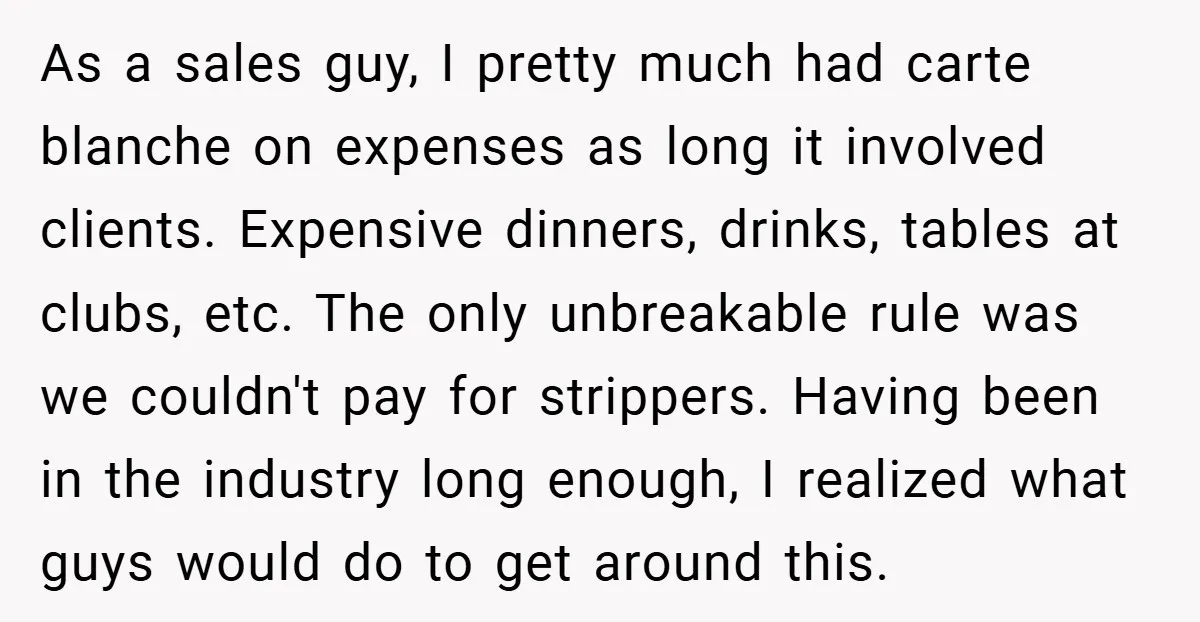 As a sales guy, I pretty much had carte blanche on expenses as long it involved clients. Expensive dinners, drinks, tables at clubs, etc. The only unbreakable rule was we...