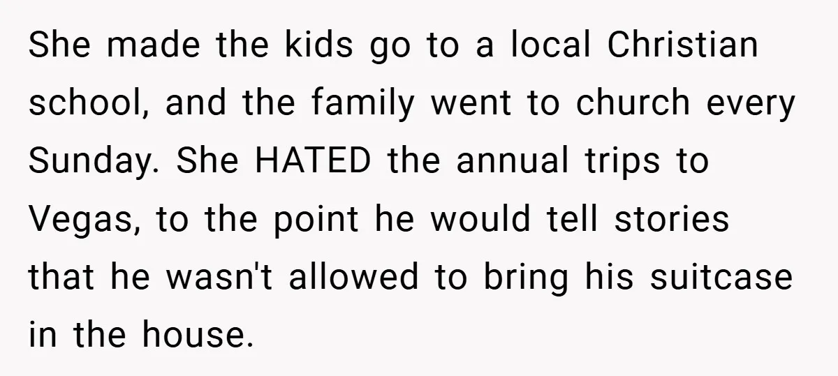 She made the kids go to a local Christian school, and the family went to church every Sunday. She HATED the annual trips to Vegas, to the point he would...