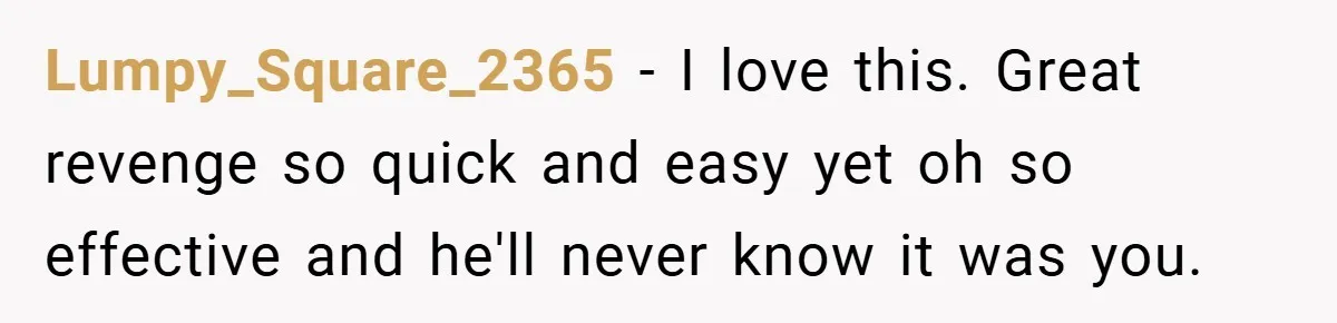 Lumpy_Square_2365 − I love this. Great revenge so quick and easy yet oh so effective and he'll never know it was you.