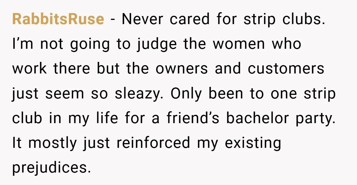 RabbitsRuse − Never cared for strip clubs. I’m not going to judge the women who work there but the owners and customers just seem so sleazy. Only been to one...