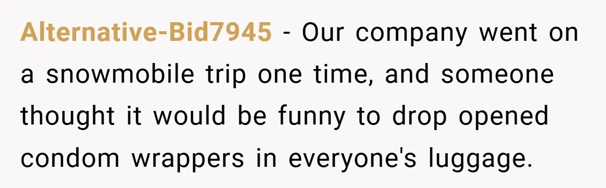 Alternative-Bid7945 − Our company went on a snowmobile trip one time, and someone thought it would be funny to drop opened condom wrappers in everyone's luggage.