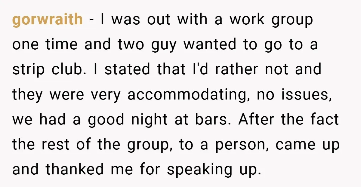 gorwraith − I was out with a work group one time and two guy wanted to go to a strip club. I stated that I'd rather not and they were...