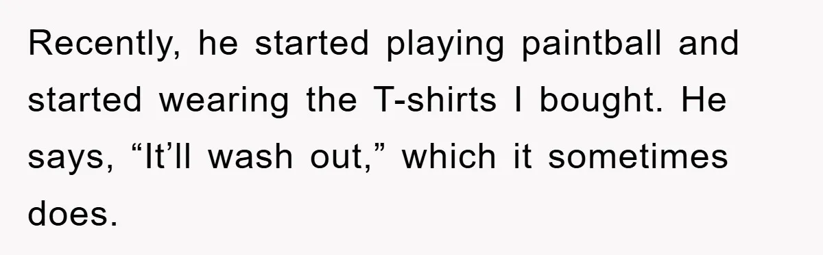 Recently, he started playing paintball and started wearing the T-shirts I bought. He says, “It’ll wash out,” which it sometimes does.