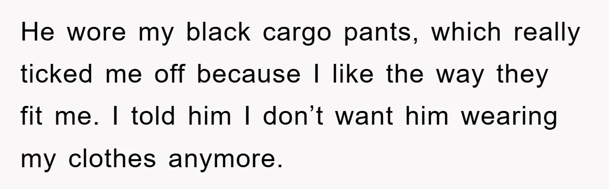 He wore my black cargo pants, which really ticked me off because I like the way they fit me. I told him I don’t want him wearing my clothes anymore.