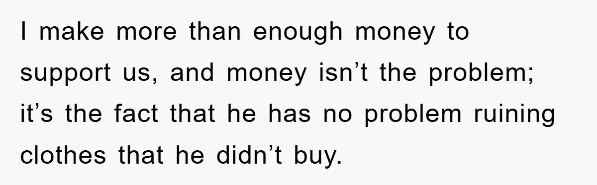 I make more than enough money to support us, and money isn’t the problem; it’s the fact that he has no problem ruining clothes that he didn’t buy.