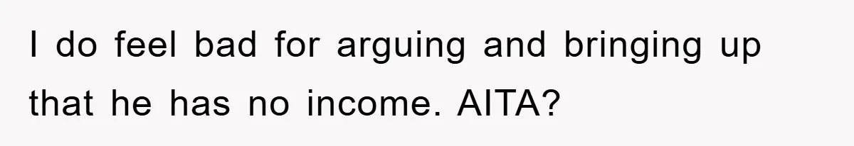I do feel bad for arguing and bringing up that he has no income. AITA?