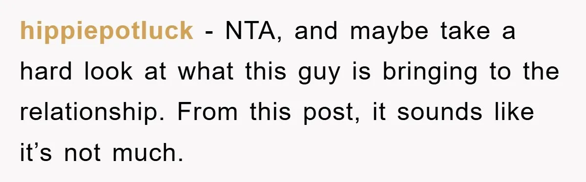 hippiepotluck − NTA, and maybe take a hard look at what this guy is bringing to the relationship. From this post, it sounds like it’s not much.