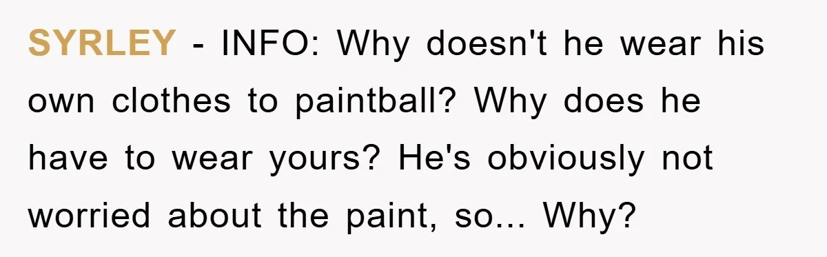 SYRLEY − INFO: Why doesn't he wear his own clothes to paintball? Why does he have to wear yours? He's obviously not worried about the paint, so... Why?