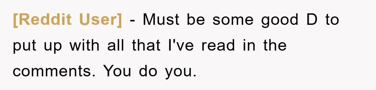 [Reddit User] − Must be some good D to put up with all that I've read in the comments. You do you.