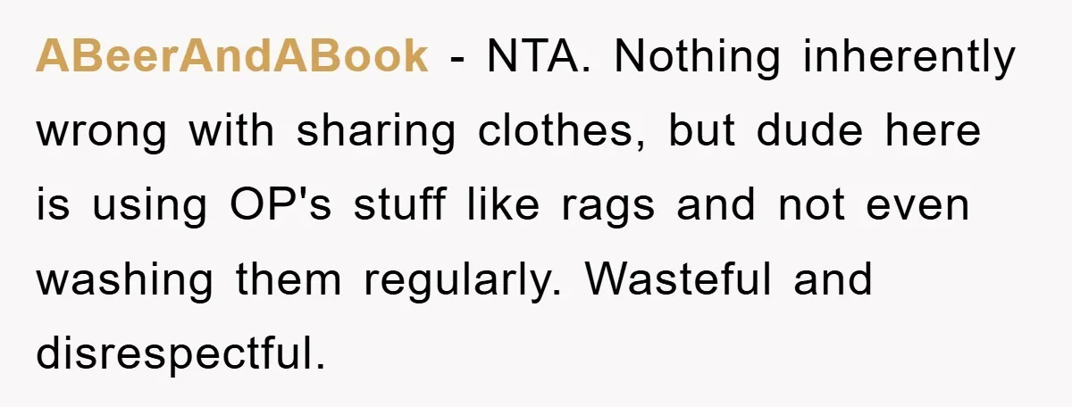 ABeerAndABook − NTA. Nothing inherently wrong with sharing clothes, but dude here is using OP's stuff like rags and not even washing them regularly. Wasteful and disrespectful.