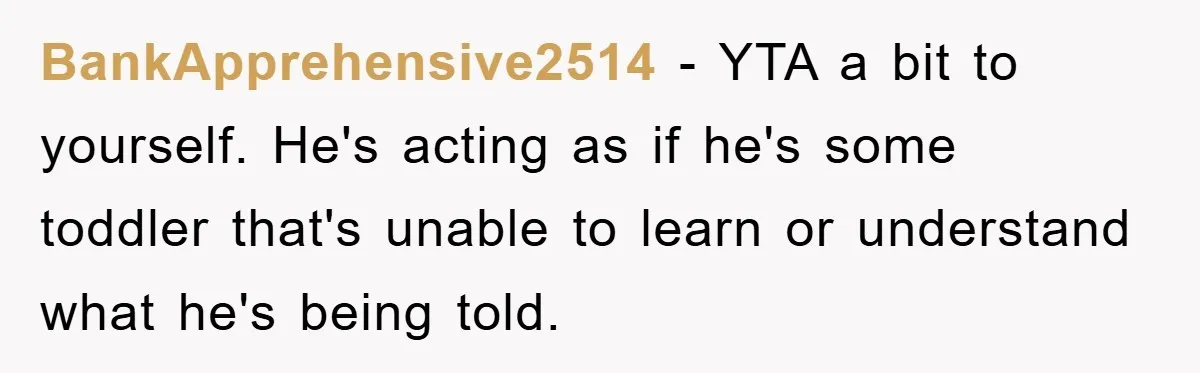 BankApprehensive2514 − YTA a bit to yourself. He's acting as if he's some toddler that's unable to learn or understand what he's being told.