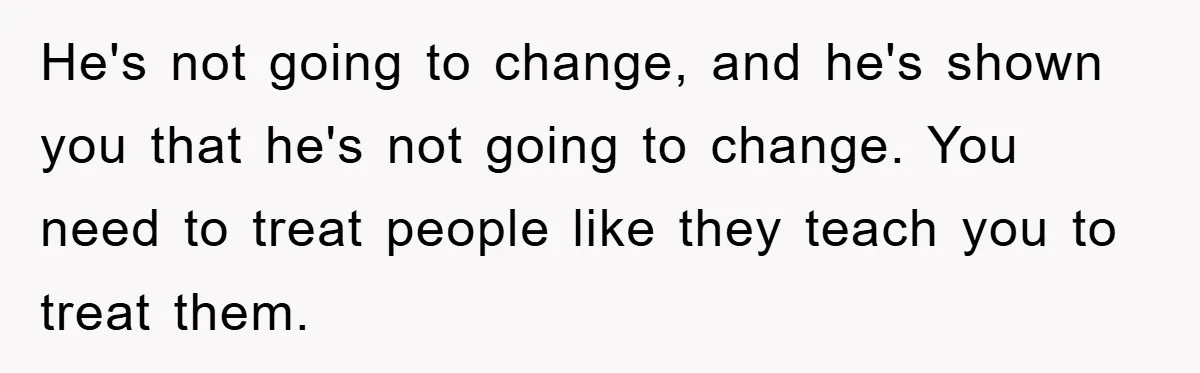 He's not going to change, and he's shown you that he's not going to change. You need to treat people like they teach you to treat them.