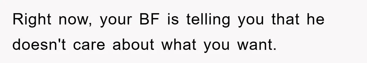 Right now, your BF is telling you that he doesn't care about what you want.