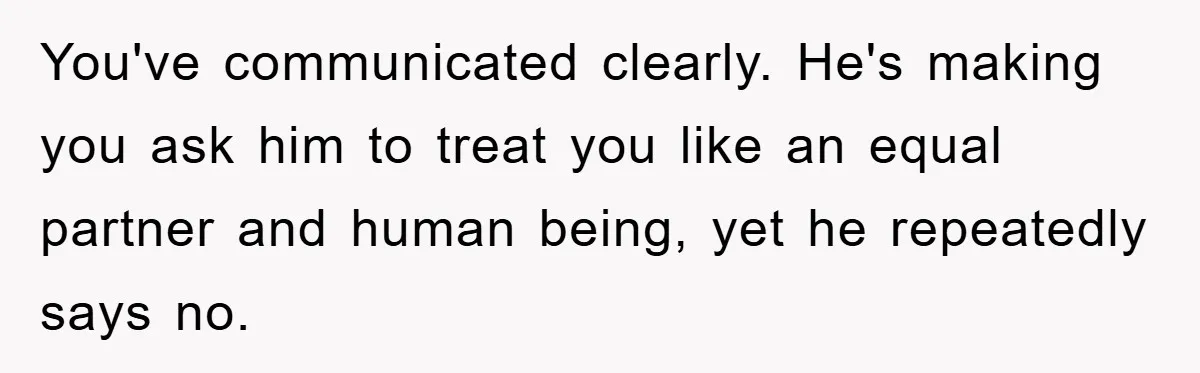You've communicated clearly. He's making you ask him to treat you like an equal partner and human being, yet he repeatedly says no.