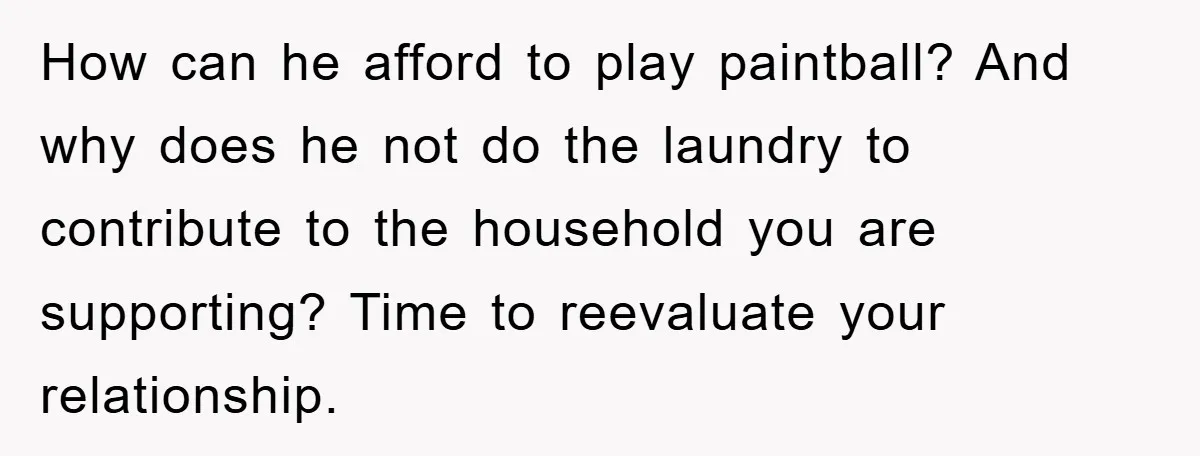 How can he afford to play paintball? And why does he not do the laundry to contribute to the household you are supporting? Time to reevaluate your relationship.