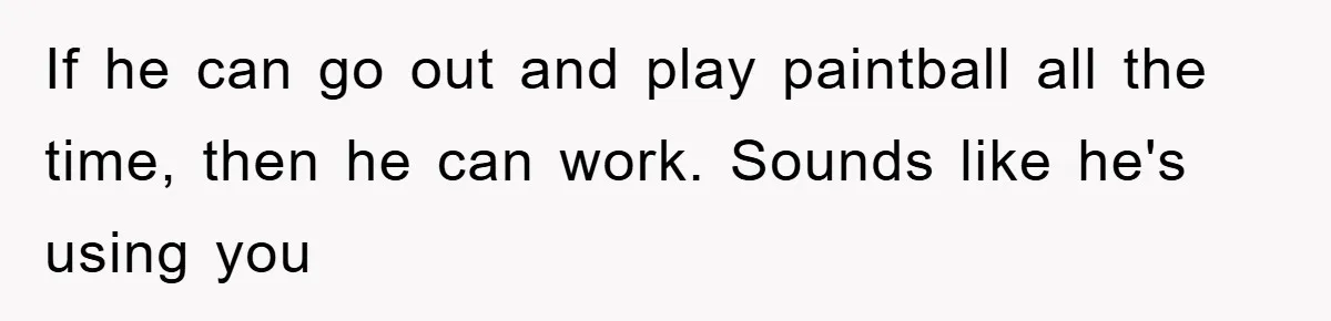 If he can go out and play paintball all the time, then he can work. Sounds like he's using you
