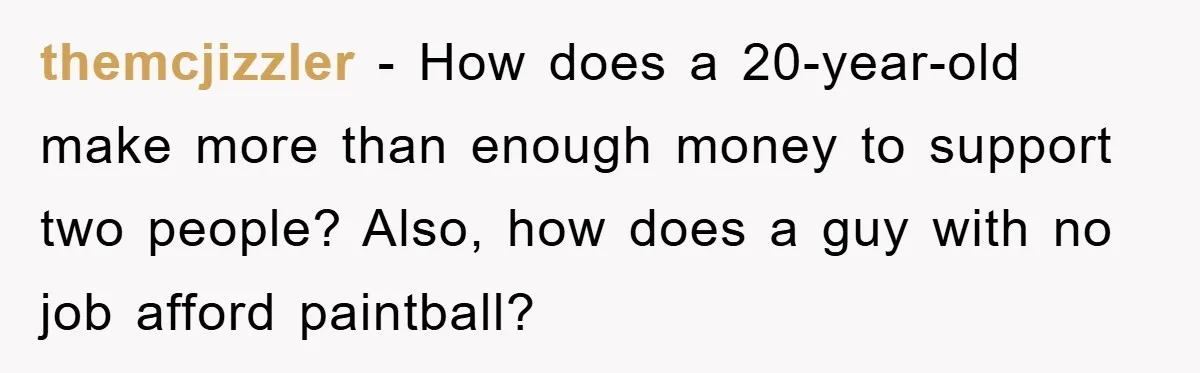 themcjizzler − How does a 20-year-old make more than enough money to support two people? Also, how does a guy with no job afford paintball?