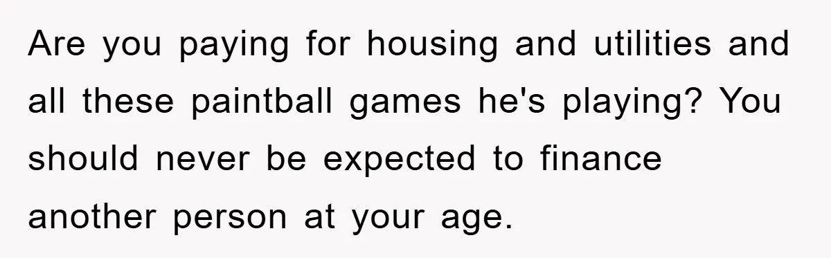 Are you paying for housing and utilities and all these paintball games he's playing? You should never be expected to finance another person at your age.
