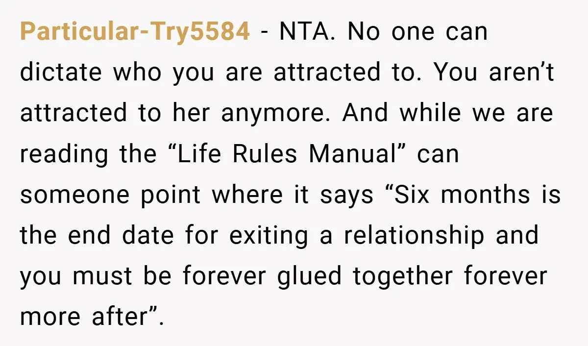Particular-Try5584 − NTA. No one can dictate who you are attracted to. You aren’t attracted to her anymore. And while we are reading the “Life Rules Manual” can someone point...