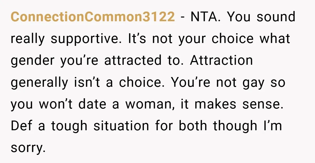 ConnectionCommon3122 − NTA. You sound really supportive. It’s not your choice what gender you’re attracted to. Attraction generally isn’t a choice. You’re not gay so you won’t date a woman,...