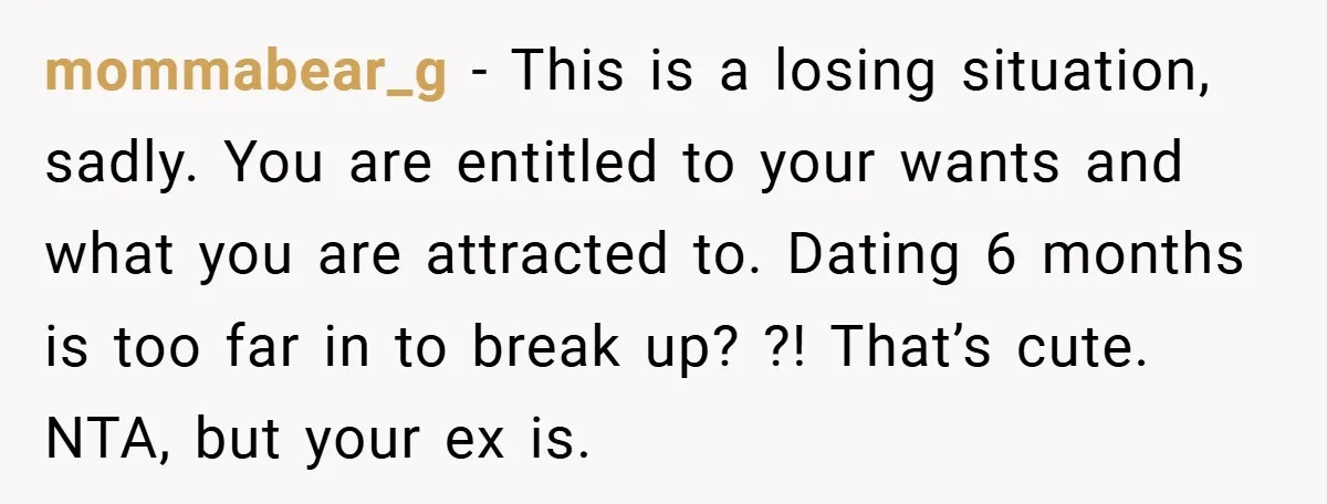 mommabear_g − This is a losing situation, sadly. You are entitled to your wants and what you are attracted to. Dating 6 months is too far in to break up?...