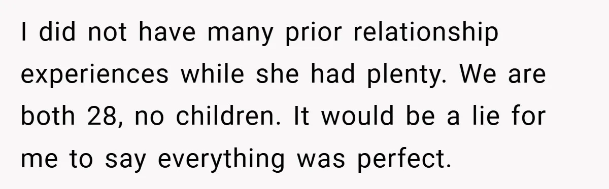 I did not have many prior relationship experiences while she had plenty. We are both 28, no children. It would be a lie for me to say everything was perfect.