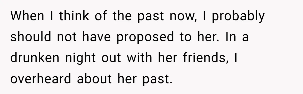 When I think of the past now, I probably should not have proposed to her. In a drunken night out with her friends, I overheard about her past.