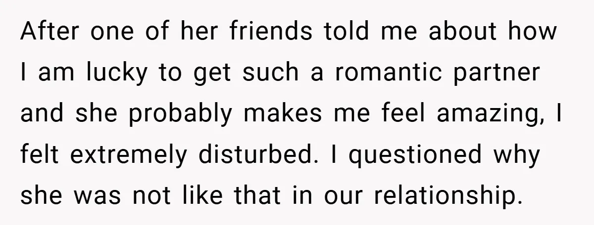 After one of her friends told me about how I am lucky to get such a romantic partner and she probably makes me feel amazing, I felt extremely disturbed. I...