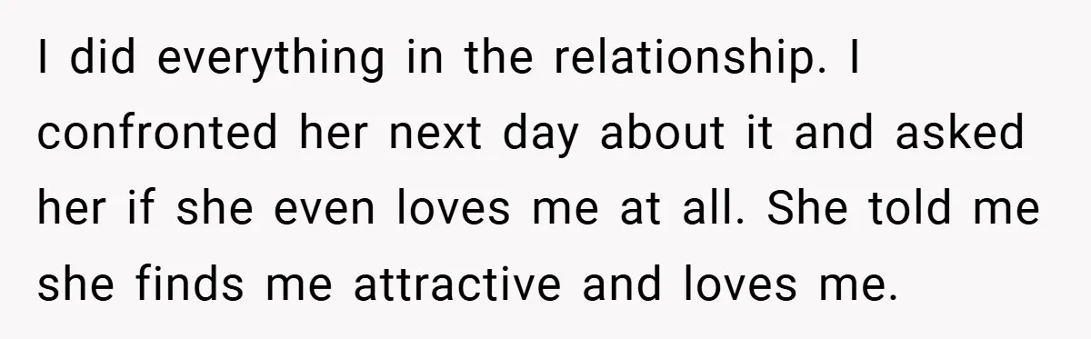 I did everything in the relationship. I confronted her next day about it and asked her if she even loves me at all. She told me she finds me attractive...