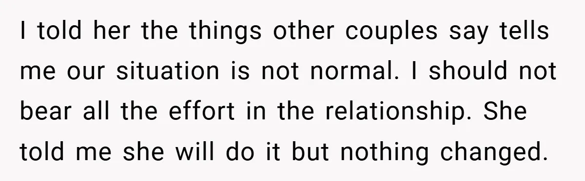 I told her the things other couples say tells me our situation is not normal. I should not bear all the effort in the relationship. She told me she will...