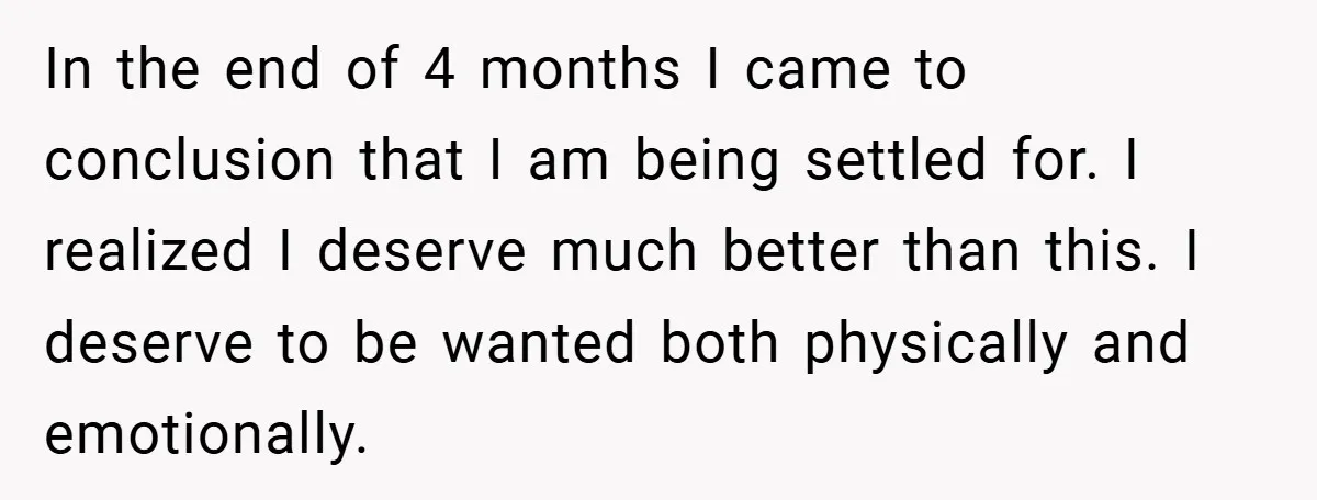 In the end of 4 months I came to conclusion that I am being settled for. I realized I deserve much better than this. I deserve to be wanted both...