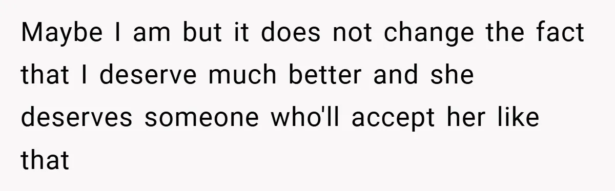 Maybe I am but it does not change the fact that I deserve much better and she deserves someone who'll accept her like that