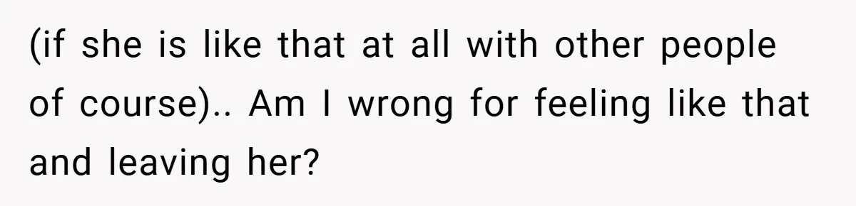 (if she is like that at all with other people of course).. Am I wrong for feeling like that and leaving her?