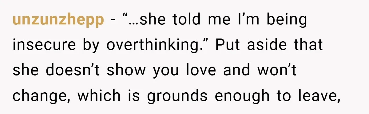 unzunzhepp − “…she told me I’m being insecure by overthinking.” Put aside that she doesn’t show you love and won’t change, which is grounds enough to leave,