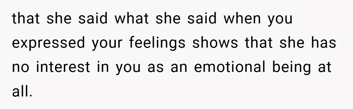 that she said what she said when you expressed your feelings shows that she has no interest in you as an emotional being at all.