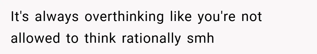 It's always overthinking like you're not allowed to think rationally smh