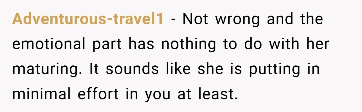 Adventurous-travel1 − Not wrong and the emotional part has nothing to do with her maturing. It sounds like she is putting in minimal effort in you at least.