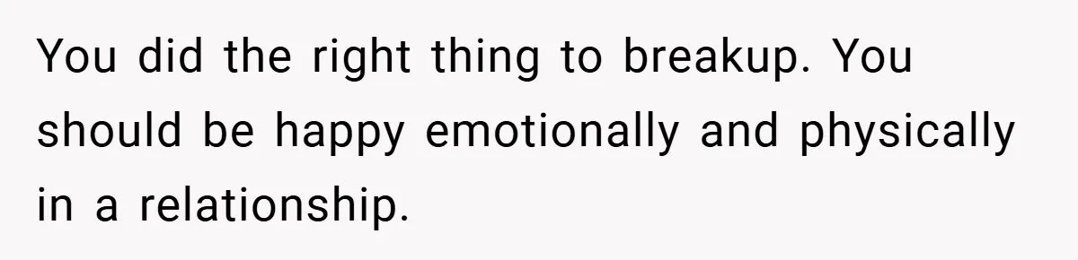You did the right thing to breakup. You should be happy emotionally and physically in a relationship.