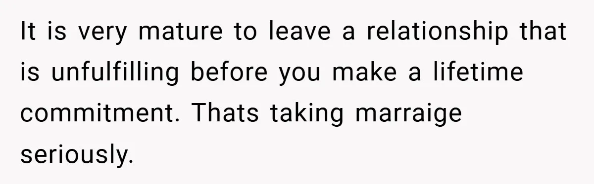 It is very mature to leave a relationship that is unfulfilling before you make a lifetime commitment. Thats taking marraige seriously.